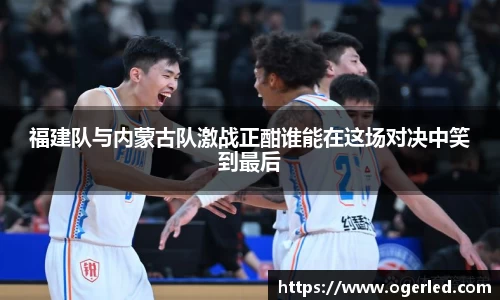 福建队与内蒙古队激战正酣谁能在这场对决中笑到最后